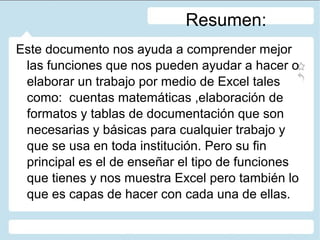 Resumen:
Este documento nos ayuda a comprender mejor
las funciones que nos pueden ayudar a hacer o
elaborar un trabajo por medio de Excel tales
como: cuentas matemáticas ,elaboración de
formatos y tablas de documentación que son
necesarias y básicas para cualquier trabajo y
que se usa en toda institución. Pero su fin
principal es el de enseñar el tipo de funciones
que tienes y nos muestra Excel pero también lo
que es capas de hacer con cada una de ellas.

 