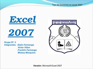 Tipo de funciones en excel 2007

Excel 
2007 
Grupo Nº: 3
Integrantes: Stalin Farinango
Víctor Villon
Franklin Farinango
Melany Mosquera

Versión: Microsoft Excel 2007

 