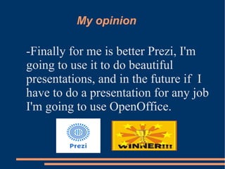 My opinion
-Finally for me is better Prezi, I'm
going to use it to do beautiful
presentations, and in the future if I
have to do a presentation for any job
I'm going to use OpenOffice.
 
