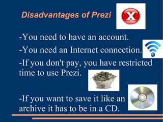 Disadvantages of Prezi
-You need to have an account.
-You need an Internet connection.
-If you don't pay, you have restricted
time to use Prezi.
-If you want to save it like an
archive it has to be in a CD.
 