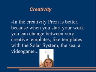 Creativity
-In the creativity Prezi is better,
because when you start your work
you can change between very
creative templates, like templates
with the Solar System, the sea, a
videogame...
 