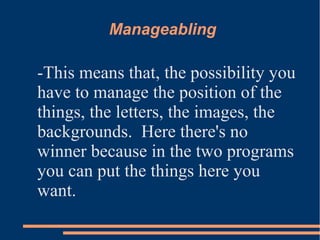 Manageabling
-This means that, the possibility you
have to manage the position of the
things, the letters, the images, the
backgrounds. Here there's no
winner because in the two programs
you can put the things here you
want.
 