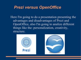 Prezi versus OpenOffice
Here I'm going to do a presentation presenting the
advantages and disadvantages of Prezi and
OpenOffice, also I'm going to analize different
things like the: personalization, creativity,
structure.
 