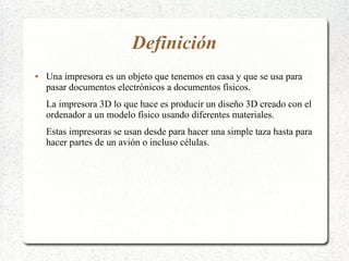 Definición
● Una impresora es un objeto que tenemos en casa y que se usa para
pasar documentos electrónicos a documentos físicos.
La impresora 3D lo que hace es producir un diseño 3D creado con el
ordenador a un modelo físico usando diferentes materiales.
Estas impresoras se usan desde para hacer una simple taza hasta para
hacer partes de un avión o incluso células.
 