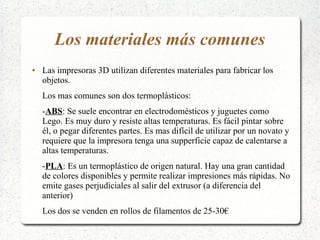 Los materiales más comunes
● Las impresoras 3D utilizan diferentes materiales para fabricar los
objetos.
Los mas comunes son dos termoplásticos:
-ABS: Se suele encontrar en electrodomésticos y juguetes como
Lego. Es muy duro y resiste altas temperaturas. Es fácil pintar sobre
él, o pegar diferentes partes. Es mas difícil de utilizar por un novato y
requiere que la impresora tenga una supperficie capaz de calentarse a
altas temperaturas.
-PLA: Es un termoplástico de origen natural. Hay una gran cantidad
de colores disponibles y permite realizar impresiones más rápidas. No
emite gases perjudiciales al salir del extrusor (a diferencia del
anterior)
Los dos se venden en rollos de filamentos de 25-30€
 