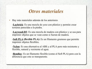 Otros materiales
● Hay más materiales además de los anteriores
-Laybrick: Es una mezcla de yeso con plástico y permite crear
texturas parecidas a la piedra.
-Laywood-D3: Es una mezcla de madera con plástico y se usa para
imprimir objetos que se vean como si fueran de madera.
-Soft PLA (flexible PLA): Es un filamento grumoso que permite
imprimir objetos flexibles.
-Nylon: Es una alternativa al ABS y al PLA pero más resistente y
flexible, natural y resistente al agua.
-Bendlay: Es un filamento flexible (como el Soft PLA) pero con la
diferencia que este es transparente.
 