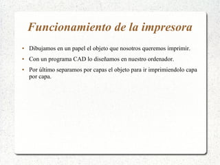 Funcionamiento de la impresora
● Dibujamos en un papel el objeto que nosotros queremos imprimir.
● Con un programa CAD lo diseñamos en nuestro ordenador.
● Por último separamos por capas el objeto para ir imprimiendolo capa
por capa.
 