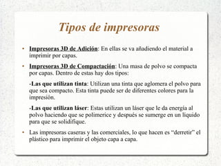 Tipos de impresoras
● Impresoras 3D de Adición: En ellas se va añadiendo el material a
imprimir por capas.
● Impresoras 3D de Compactación: Una masa de polvo se compacta
por capas. Dentro de estas hay dos tipos:
-Las que utilizan tinta: Utilizan una tinta que aglomera el polvo para
que sea compacto. Esta tinta puede ser de diferentes colores para la
impresión.
-Las que utilizan láser: Estas utilizan un láser que le da energía al
polvo haciendo que se polimerice y después se sumerge en un líquido
para que se solidifique.
● Las impresoras caseras y las comerciales, lo que hacen es “derretir” el
plástico para imprimir el objeto capa a capa.
 