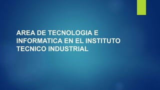 AREA DE TECNOLOGIA E
INFORMATICA EN EL INSTITUTO
TECNICO INDUSTRIAL
 