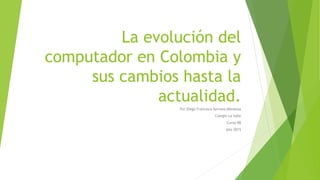 La evolución del
computador en Colombia y
sus cambios hasta la
actualidad.
Por Diego Francisco Serrano Mendoza
Colegio La Salle
Curso 9B
Año 2015
 