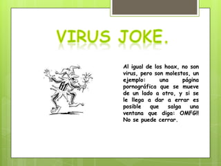 Al igual de los hoax, no son
virus, pero son molestos, un
ejemplo:      una      página
pornográfica que se mueve
de un lado a otro, y si se
le llega a dar a errar es
posible   que    salga    una
ventana que diga: OMFG!!
No se puede cerrar.
 