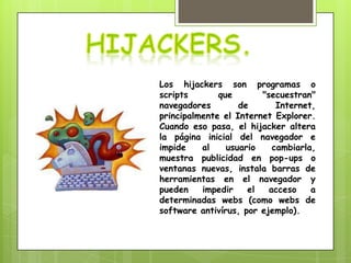 Los hijackers son programas o
scripts       que       "secuestran"
navegadores        de       Internet,
principalmente el Internet Explorer.
Cuando eso pasa, el hijacker altera
la página inicial del navegador e
impide    al    usuario    cambiarla,
muestra publicidad en pop-ups o
ventanas nuevas, instala barras de
herramientas en el navegador y
pueden    impedir    el   acceso    a
determinadas webs (como webs de
software antivírus, por ejemplo).
 