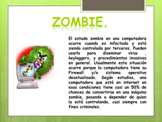El estado zombie en una computadora
ocurre cuando es infectada y está
siendo controlada por terceros. Pueden
usarlo    para    diseminar   virus   ,
keyloggers, y procedimientos invasivos
en general. Usualmente esta situación
ocurre porque la computadora tiene su
Firewall    y/o    sistema    operativo
desatualizado. Según estudios, una
computadora que está en internet en
esas condiciones tiene casi un 50% de
chances de convertirse en una máquina
zombie, pasando a depender de quien
la está controlando, casi siempre con
fines criminales.
 