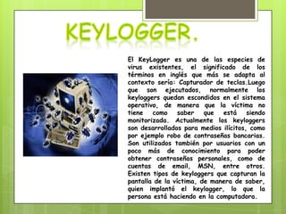 El KeyLogger es una de las especies de
virus existentes, el significado de los
términos en inglés que más se adapta al
contexto sería: Capturador de teclas.Luego
que son ejecutados, normalmente los
keyloggers quedan escondidos en el sistema
operativo, de manera que la víctima no
tiene   como     saber   que  está     siendo
monitorizada. Actualmente los keyloggers
son desarrollados para medios ilícitos, como
por ejemplo robo de contraseñas bancarias.
Son utilizados también por usuarios con un
poco más de conocimiento para poder
obtener contraseñas personales, como de
cuentas de email, MSN, entre otros.
Existen tipos de keyloggers que capturan la
pantalla de la víctima, de manera de saber,
quien implantó el keylogger, lo que la
persona está haciendo en la computadora.
 