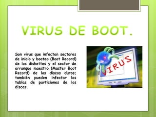 Son virus que infectan sectores
de inicio y booteo (Boot Record)
de los diskettes y el sector de
arranque maestro (Master Boot
Record) de los discos duros;
también pueden infectar las
tablas de particiones de los
discos.
 