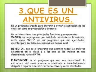 Es un programa creado para prevenir o evitar la activación de los
virus, así como su propagación y contagio.

Un antivirus tiene tres principales funciones y componentes:
VACUNA es un programa que instalado residente en la memoria,
actúa como "filtro" de los programas que son ejecutados,
abiertos para ser leídos o copiados, en tiempo real.

DETECTOR, que es el programa que examina todos los archivos
existentes en el disco o a los que se les indique en una
determinada ruta o PATH.

ELIMINADOR es el programa que una vez desactivada la
estructura del virus procede a eliminarlo e inmediatamente
después a reparar o reconstruir los archivos y áreas afectadas.
 