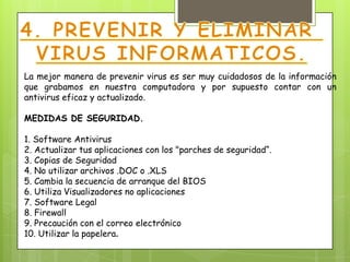 La mejor manera de prevenir virus es ser muy cuidadosos de la información
que grabamos en nuestra computadora y por supuesto contar con un
antivirus eficaz y actualizado.

MEDIDAS DE SEGURIDAD.

1. Software Antivirus
2. Actualizar tus aplicaciones con los "parches de seguridad“.
3. Copias de Seguridad
4. No utilizar archivos .DOC o .XLS
5. Cambia la secuencia de arranque del BIOS
6. Utiliza Visualizadores no aplicaciones
7. Software Legal
8. Firewall
9. Precaución con el correo electrónico
10. Utilizar la papelera.
 