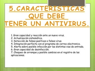 1. Gran capacidad y reacción ante un nuevo virus.
2. Actualización sistemática.
3. Detección de falsos positivos o falsos virus.
4. Integración perfecta con el programa de correo electronico.
5. Alerta sobre posible infección por las distintas vias de entrada.
6. Gran capacidad de desinfección.
7. Chequeo de arranque y posible cambios en el registro de las
aplicaciones.
 