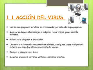 1.1 ACCIÓN DEL VIRUS.
 Unirse a un programa instalado en el ordenador permitiendo su propagación.

 Mostrar en la pantalla mensajes o imágenes humorísticas, generalmente
  molestas.

 Ralentizar o bloquear el ordenador.

 Destruir la información almacenada en el disco, en algunos casos vital para el
  sistema, que impedirá el funcionamiento del equipo.

 Reducir el espacio en el disco.

 Molestar al usuario cerrando ventanas, moviendo el ratón.
 