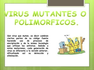 Son virus que mutan, es decir cambian
ciertas partes de su código fuente
haciendo     uso   de     procesos     de
encriptación y de la misma tecnología
que utilizan los antivirus. Debido a
estas mutaciones, cada generación de
virus es diferente a la versión anterior,
dificultando   así   su    detección    y
eliminación.
 