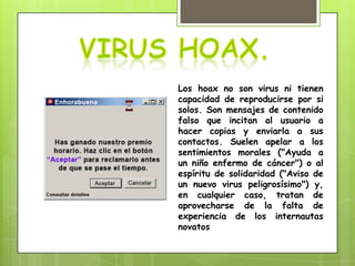 Los hoax no son virus ni tienen
capacidad de reproducirse por si
solos. Son mensajes de contenido
falso que incitan al usuario a
hacer copias y enviarla a sus
contactos. Suelen apelar a los
sentimientos morales ("Ayuda a
un niño enfermo de cáncer") o al
espíritu de solidaridad ("Aviso de
un nuevo virus peligrosísimo") y,
en cualquier caso, tratan de
aprovecharse de la falta de
experiencia de los internautas
novatos
 