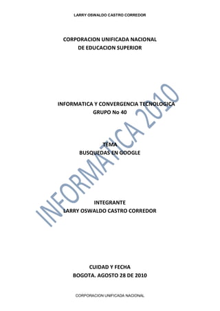LARRY OSWALDO CASTRO CORREDOR
CORPORACION UNIFICADA NACIONAL
CORPORACION UNIFICADA NACIONAL
DE EDUCACION SUPERIOR
INFORMATICA Y CONVERGENCIA TECNOLOGICA
GRUPO No 40
TEMA
BUSQUEDAS EN GOOGLE
INTEGRANTE
LARRY OSWALDO CASTRO CORREDOR
CUIDAD Y FECHA
BOGOTA. AGOSTO 28 DE 2010
 