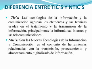 DIFERENCIA ENTRE TIC´S Y NTIC´S
 Tic´s: Las tecnologías de la información y la
comunicación agrupan los elementos y las técnicas
usadas en el tratamiento y la transmisión de la
información, principalmente la informática, internet y
las telecomunicaciones.
 Ntic´s: Son las Nuevas Tecnologías de la Información
y Comunicación, es el conjunto de herramientas
relacionadas con la transmisión, procesamiento y
almacenamiento digitalizado de información.
 