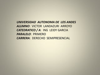 UNIVERSIDAD AUTONOMA DE LOS ANDES
ALUMNO: VICTOR LANDAZURI ARROYO
CATEDRATICO / A: ING LEIDY GARCIA
PARALELO: PRIMERO
CARRERA: DERECHO SEMIPRESENCIAL
 