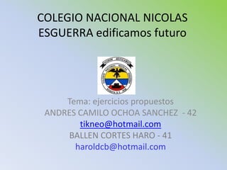 COLEGIO NACIONAL NICOLAS
ESGUERRA edificamos futuro




     Tema: ejercicios propuestos
 ANDRES CAMILO OCHOA SANCHEZ - 42
        tikneo@hotmail.com
      BALLEN CORTES HARO - 41
       haroldcb@hotmail.com
 
