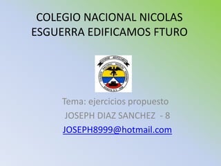 COLEGIO NACIONAL NICOLAS
ESGUERRA EDIFICAMOS FTURO




    Tema: ejercicios propuesto
     JOSEPH DIAZ SANCHEZ - 8
    JOSEPH8999@hotmail.com
 