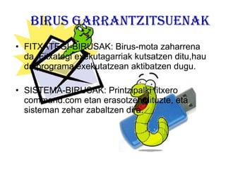 BIRUS GARRANTZITSUENAK FITXATEGI-BIRUSAK: Birus-mota zaharrena da. Fitxategi exekutagarriak kutsatzen ditu,hau da,programa exekutatzean aktibatzen dugu. SISTEMA-BIRUSAK: Printzipalki fitxero command.com etan erasotzen dituzte, eta sisteman zehar zabaltzen dira. 