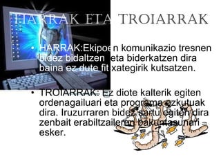 HARRAK   ETA  TROIARRAK HARRAK:Ekipoe n komunikazio tresnen  bidez bidaltzen   eta biderkatzen dira  baina ez dute fit  xategirik kutsatzen.  TROIARRAK: Ez diote kalterik egiten ordenagailuari eta programa ezkutuak dira. Iruzurraren bidez sartu egiten dira zenbait erabiltzaileren bakuntasunari esker. 