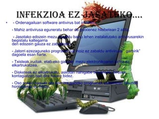 Infekzioa ez jasateko….   - Ordenagailuan software antivirus bat instalatu.   - Mahiz antivirusa eguneratu behar da gutxienez hilabetean 2 aldiz.  - Jasotako edozein mezu zabaldu baino lehen instalatutako antivirusarekin begistatu kaltegarria  den edozein gauza ez zabaltzeko.   - Jatorri ezezaguneko programa bat inoiz ez zabaldu antivirusa “ garbirik” dagoela esan harte.   - Txisteak,irudiak. etab-eko gauzak  mezu elektronikoaren bidez ez elkartrukatzea. - Disketeak ez elkartrukatu, askotan nahigabe troyanoak, birusak... kontagiatzen bait dira hauen bidez. - Oso prezio baxuak eta lizentza gabeko programak eskeintzen dituzten horrialdetaz ez fidatu. 