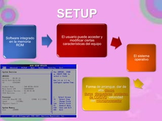SETUP
Software integrado
en la memoria
ROM
El usuario puede acceder y
modificar ciertas
características del equipo
El sistema
operativo
Forma de arranque, dar de
alta discos
duros, disqueteras, unidades
de CD/DVD, velocidad
del microprocesador
 