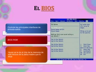 EL BIOS
Controla las principales interfaces de
entrada-salida
BIOS ROM
Veces se le da al chip de la memoria de
sólo lectura de la placa madre que lo
aloja
 