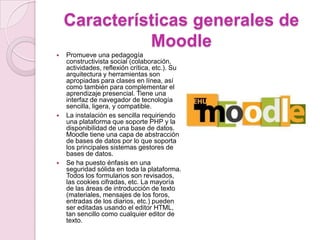Características generales de MoodlePromueve una pedagogía constructivista social (colaboración, actividades, reflexión crítica, etc.). Su arquitectura y herramientas son apropiadas para clases en línea, así como también para complementar el aprendizaje presencial. Tiene una interfaz de navegador de tecnología sencilla, ligera, y compatible.La instalación es sencilla requiriendo una plataforma que soporte PHP y la disponibilidad de una base de datos. Moodle tiene una capa de abstracción de bases de datos por lo que soporta los principales sistemas gestores de bases de datos.Se ha puesto énfasis en una seguridad sólida en toda la plataforma. Todos los formularios son revisados, las cookies cifradas, etc. La mayoría de las áreas de introducción de texto (materiales, mensajes de los foros, entradas de los diarios, etc.) pueden ser editadas usando el editor HTML, tan sencillo como cualquier editor de texto.