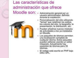 Las características de administración que ofrece Moodle son:Administración general por un usuario administrador, definido durante la instalación.Personalización del sitio utilizando "temas" que redefinen los estilos, los colores del sitio, la tipografía, la presentación, la distribución, etc.Pueden añadirse nuevos módulos de actividades a los ya instalados en Moodle.Los paquetes de idiomas permiten una localización completa de cualquier idioma. Estos paquetes pueden editarse usando un editor integrado. Actualmente hay paquetes de idiomas para 35 idiomas.El código está escrito en PHP bajo GNU GPL.