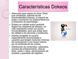 Características DokeosAdecuado para clases en línea: Dado que contempla, además de las funcionalidades básicas, el soporte de aulas y reuniones vía videoconferencia e itinerarios de aprendizaje.Énfasis en calidad sobre cantidad: Según los creadores de Dokeos, es más importante contar con pocas funcionalidades, pero que todas sean de utilidad a los alumnos y profesores.Interfaz amigable al usuario: especialmente recomendada a usuarios que tengan nociones mínimas de computación y con mayor interés por el contenido de los cursos.Distribución de contenidos, calendario, proceso de entrenamiento, chat en texto, audio y video, administración de pruebas y guardado de registros