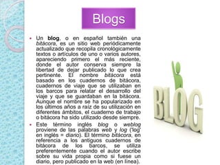 BlogsUn blog, o en español también una bitácora, es un sitio web periódicamente actualizado que recopila cronológicamente textos o artículos de uno o varios autores, apareciendo primero el más reciente, donde el autor conserva siempre la libertad de dejar publicado lo que crea pertinente. El nombre bitácora está basado en los cuadernos de bitácora, cuadernos de viaje que se utilizaban en los barcos para relatar el desarrollo del viaje y que se guardaban en la bitácora.  Aunque el nombre se ha popularizado en los últimos años a raíz de su utilización en diferentes ámbitos, el cuaderno de trabajo o bitácora ha sido utilizado desde siempre.Este término inglés blog o weblog proviene de las palabras web y log ('log' en inglés = diario). El término bitácora, en referencia a los antiguos cuadernos de bitácora de los barcos, se utiliza preferentemente cuando el autor escribe sobre su vida propia como si fuese un diario, pero publicado en la web (en línea).