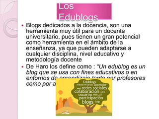 Los EdublogsBlogs dedicados a la docencia, son una herramienta muy útil para un docente universitario, pues tienen un gran potencial como herramienta en el ámbito de la enseñanza, ya que pueden adaptarse a cualquier disciplina, nivel educativo y metodología docente De Haro los define como : “Un edublog es un blog que se usa con fines educativos o en entornos de aprendizaje tanto por profesores como por alumnos”