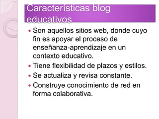 Características blog educativosSon aquellos sitios web, donde cuyo fin es apoyar el proceso de enseñanza-aprendizaje en un contexto educativo.Tiene flexibilidad de plazos y estilos.Se actualiza y revisa constante. Construye conocimiento de red en forma colaborativa.