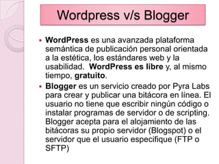 Wordpress v/s BloggerWordPress es una avanzada plataforma semántica de publicación personal orientada a la estética, los estándares web y la usabilidad. WordPress es libre y, al mismo tiempo, gratuito.Blogger es un servicio creado por PyraLabs para crear y publicar una bitácora en línea. El usuario no tiene que escribir ningún código o instalar programas de servidor o de scripting. Blogger acepta para el alojamiento de las bitácoras su propio servidor (Blogspot) o el servidor que el usuario especifique (FTP o SFTP)