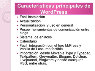 Características principales de WordPressFácil instalaciónActualización Personalización  y uso en general Posee  herramientas de comunicación entre blogsSistema  de enlacesCalendario Fácil  integración con el foro bbPress y Vanilla de LussumofactibleImportación  desde MovableType y Typepad, Textpattern, Greymatter, Blogger, Dotclear, Livejournal, Blogware y desde cualquier RSS, entre otras.