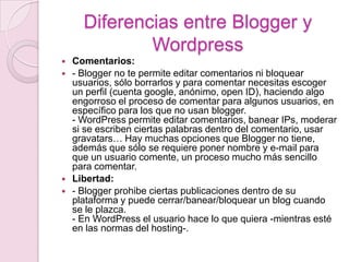Diferencias entre Blogger y WordpressComentarios:- Blogger no te permite editar comentarios ni bloquear usuarios, sólo borrarlos y para comentar necesitas escoger un perfil (cuenta google, anónimo, open ID), haciendo algo engorroso el proceso de comentar para algunos usuarios, en específico para los que no usan blogger.- WordPress permite editar comentarios, banearIPs, moderar si se escriben ciertas palabras dentro del comentario, usar gravatars… Hay muchas opciones que Blogger no tiene, además que sólo se requiere poner nombre y e-mail para que un usuario comente, un proceso mucho más sencillo para comentar.Libertad:- Blogger prohibe ciertas publicaciones dentro de su plataforma y puede cerrar/banear/bloquear un blog cuando se le plazca.- En WordPress el usuario hace lo que quiera -mientras esté en las normas del hosting-.