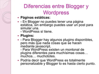 Páginas estáticas:- En Blogger no puedes tener una página estática, sin embargo puedes usar un post para simular una.- WordPress sí tiene.Plugins:- Para Blogger hay algunos plugins disponibles, pero más que nada cosas que se hacen mediante javascript.- Para WordPress existen un montonal de plugins diferentes para muchísimas cosas… muchos… muchototes.Podría decir que WordPress es totalmente personalizable y Blogger lo es hasta cierto punto.Diferencias entre Blogger y Wordpress