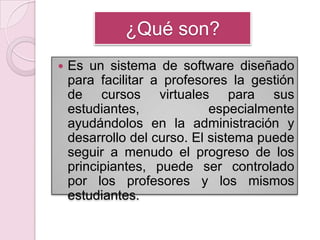 ¿Qué son?Es un sistema de software diseñado para facilitar a profesores la gestión de cursos virtuales para sus estudiantes, especialmente ayudándolos en la administración y desarrollo del curso. El sistema puede seguir a menudo el progreso de los principiantes, puede ser controlado por los profesores y los mismos estudiantes. 