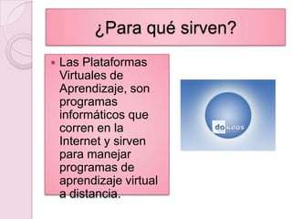 ¿Para qué sirven?Las Plataformas Virtuales de Aprendizaje, son programas informáticos que corren en la Internet y sirven para manejar programas de aprendizaje virtual a distancia.