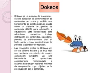 DokeosDokeos es un entorno de e-learning , es una aplicación de administración de contenidos de cursos y también una herramienta de colaboración.es usado como un sistema de gestión de contenido (CMS) para educación y educadores. Esta característica para administrar contenidos incluye distribución de contenidos, calendario, proceso de entrenamiento, chat en texto, audio y video, administración de pruebas y guardado de registros. Las principales metas de Dokeos son ser un sistema flexible y de muy fácil uso mediante una interfaz de usuario sumamente amigable. Ser una herramienta de aprendizaje, especialmente recomendada a usuarios que tengan nociones mínimas de computación cuyo objetivo es la preocupación por el contenido.