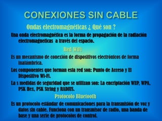 Ondas electromagnéticas ¿ Qué son ?
Una onda electromagnética es la forma de propagación de la radiación
electromagneticas a través del espacio.

Red WiFi
Es un mecanismo de conexión de dispositivos electrónicos de forma
inalámbrica.
Los componentes que forman esta red son: Punto de Acceso y El
Dispositivo Wi-Fi.
La s medidas de seguridad que se utilizan son: La encriptación WEP, WPA,
PSK Hex, PSK String y RADIUS.

Protocolo Bluetooth
Es un protocolo estándar de comunicaciones para la transmisión de voz y
datos sin cable. Funciona con un transmisor de radio, una banda de
base y una serie de protocolos de control.

 