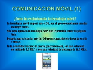 ¿Cómo ha evolucionado la tecnología móvil?
La tecnología móvil empezó con el 2G, por el que solo podíamos mandar
mensajes cortos.
Más tarde apareció la tecnología WAP, que te permitía entrar en páginas
Web.
Después aparecieron los móviles 3G que su capacidad de descarga era de
2 Mbit/s.
En la actualidad tenemos la cuarta generación (4G), con una velocidad
de subida de 5,9 MB/s y con una velocidad de descarga de 11,9 MB/s.

 